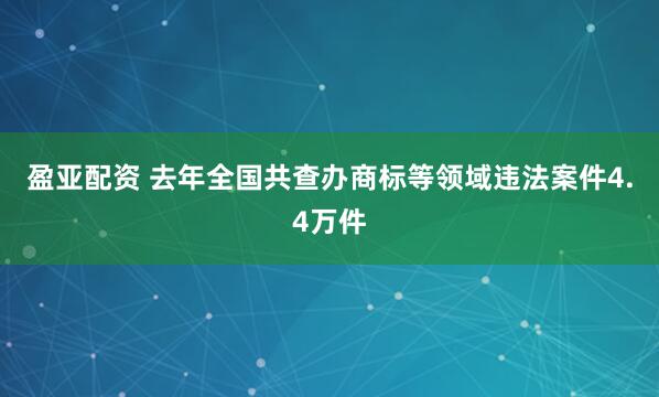 盈亚配资 去年全国共查办商标等领域违法案件4.4万件