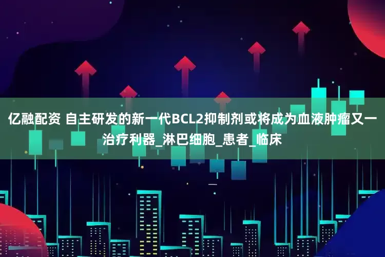 亿融配资 自主研发的新一代BCL2抑制剂或将成为血液肿瘤又一治疗利器_淋巴细胞_患者_临床