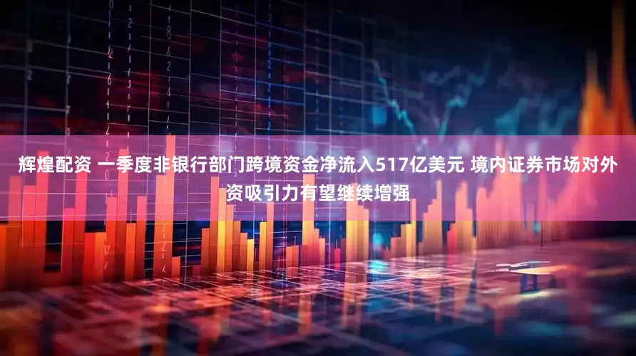 辉煌配资 一季度非银行部门跨境资金净流入517亿美元 境内证券市场对外资吸引力有望继续增强
