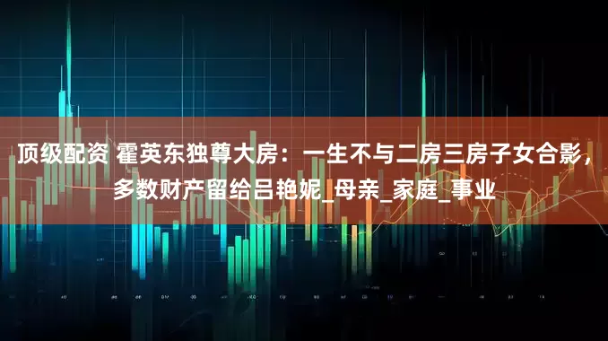 顶级配资 霍英东独尊大房：一生不与二房三房子女合影，多数财产留给吕艳妮_母亲_家庭_事业