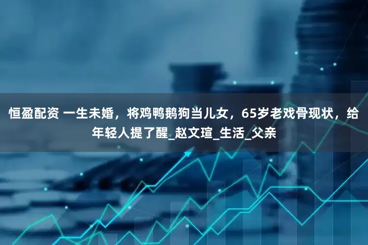 恒盈配资 一生未婚，将鸡鸭鹅狗当儿女，65岁老戏骨现状，给年轻人提了醒_赵文瑄_生活_父亲