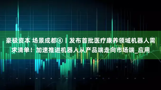 豪极资本 场景成都④丨发布首批医疗康养领域机器人需求清单！加速推进机器人从产品端走向市场端_应用