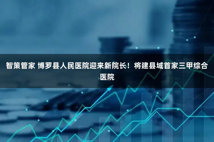 智策管家 博罗县人民医院迎来新院长！将建县域首家三甲综合医院