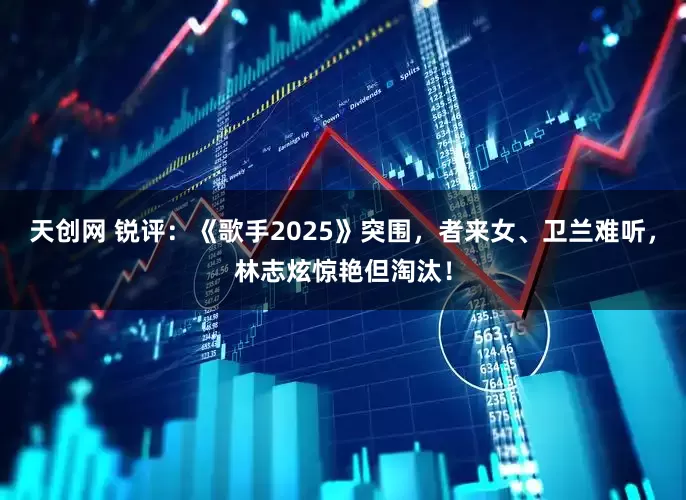 天创网 锐评：《歌手2025》突围，者来女、卫兰难听，林志炫惊艳但淘汰！