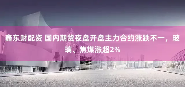 鑫东财配资 国内期货夜盘开盘主力合约涨跌不一，玻璃、焦煤涨超2%