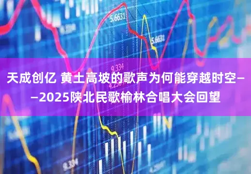 天成创亿 黄土高坡的歌声为何能穿越时空——2025陕北民歌榆林合唱大会回望