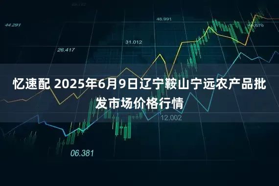 忆速配 2025年6月9日辽宁鞍山宁远农产品批发市场价格行情